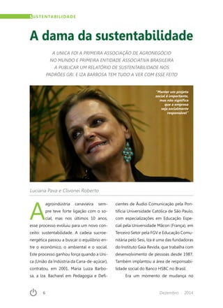 6	 Dezembro · 2014
SUSTENTABILIDADE
A dama da sustentabilidade
A UNICA FOI A PRIMEIRA ASSOCIAÇÃO DE AGRONEGÓCIO
NO MUNDO E PRIMEIRA ENTIDADE ASSOCIATIVA BRASILEIRA
A PUBLICAR UM RELATÓRIO DE SUSTENTABILIDADE NOS
PADRÕES GRI. E IZA BARBOSA TEM TUDO A VER COM ESSE FEITO
Luciana Pava e Clivonei Roberto
A
agroindústria canavieira sem-
pre teve forte ligação com o so-
cial, mas nos últimos 10 anos,
esse processo evoluiu para um novo con-
ceito: sustentabilidade. A cadeia sucroe-
nergética passou a buscar o equilíbrio en-
tre o econômico, o ambiental e o social.
Este processo ganhou força quando a Uni-
ca (União da Indústria da Cana-de-açúcar),
contratou, em 2001, Maria Luiza Barbo-
sa, a Iza. Bacharel em Pedagogia e Defi-
cientes de Áudio Comunicação pela Pon-
tifícia Universidade Católica de São Paulo,
com especializações em Educação Espe-
cial pela Universidade Mâcon (França), em
Terceiro Setor pela FGV e Educação Comu-
nitária pelo Sesi, Iza é uma das fundadoras
do Instituto Gaia Revida, que trabalha com
desenvolvimento de pessoas desde 1987.
Também implantou a área de responsabi-
lidade social do Banco HSBC no Brasil.
Era um momento de mudança no
“Manter um projeto
social é importante,
mas não significa
que a empresa
seja socialmente
responsável”
 