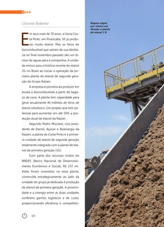 60	 Dezembro · 2014
Clivonei Roberto
E
m seus mais de 70 anos, a Usina Cos-
ta Pinto, em Piracicaba, SP, já produ-
ziu muito etanol. Mas os litros do
biocombustível que saíram de sua destila-
ria no final novembro passado são um di-
visor de águas para a companhia. A unida-
de entrou para a história recente do etanol
2G no Brasil ao iniciar a operação da pri-
meira planta de etanol de segunda gera-
ção do Grupo Raízen.
A empresa é pioneira ao produzir em
escala o biocombustível a partir do baga-
ço da cana. A planta tem capacidade para
gerar anualmente 40 milhões de litros de
etanol celulósico. Um projeto que tem po-
tencial para aumentar em até 50% a pro-
dução atual de etanol da Raízen.
Segundo Pedro Mizutani, vice-presi-
dente de Etanol, Açúcar e Bioenergia da
Raízen, a planta da Costa Pinto é a primei-
ra unidade de etanol de segunda geração
totalmente integrada com a planta de eta-
nol de primeira geração (1G).
Com parte dos recursos vindos do
BNDES (Banco Nacional de Desenvolvi-
mento Econômico e Social), R$ 237 mi-
lhões foram investidos na nova planta,
construída estrategicamente ao lado da
unidade do grupo já dedicada à produção
de etanol de primeira geração. A proximi-
dade e a sinergia entre as duas unidades
conferem ganhos logísticos e de custo,
proporcionando eficiência e competitivi-
Bagaço segue
por esteira em
direção à planta
de etanol 2 G
CAPA
 