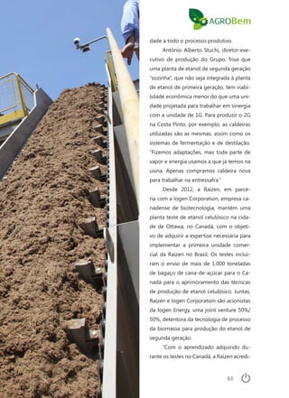 61
dade a todo o processo produtivo.
Antônio Alberto Stuchi, diretor-exe-
cutivo de produção do Grupo, frisa que
uma planta de etanol de segunda geração
“sozinha”, que não seja integrada à planta
de etanol de primeira geração, tem viabi-
lidade econômica menor do que uma uni-
dade projetada para trabalhar em sinergia
com a unidade de 1G. Para produzir o 2G
na Costa Pinto, por exemplo, as caldeiras
utilizadas são as mesmas, assim como os
sistemas de fermentação e de destilação.
“Fizemos adaptações, mas toda parte de
vapor e energia usamos a que já temos na
usina. Apenas compramos caldeira nova
para trabalhar na entressafra.”
Desde 2012, a Raízen, em parce-
ria com a Iogen Corporation, empresa ca-
nadense de biotecnologia, mantém uma
planta teste de etanol celulósico na cida-
de de Ottawa, no Canadá, com o objeti-
vo de adquirir a expertise necessária para
implementar a primeira unidade comer-
cial da Raízen no Brasil. Os testes incluí-
ram o envio de mais de 1.000 toneladas
de bagaço de cana-de-açúcar para o Ca-
nadá para o aprimoramento das técnicas
de produção de etanol celulósico. Juntas,
Raízen e Iogen Corporation são acionistas
da Iogen Energy, uma joint venture 50%/
50%, detentora da tecnologia de processo
da biomassa para produção do etanol de
segunda geração.
“Com o aprendizado adquirido du-
rante os testes no Canadá, a Raízen acredi-
 