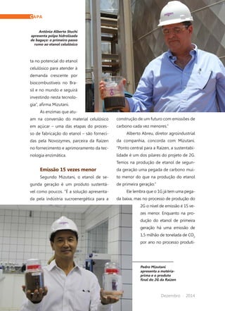 62	 Dezembro · 2014
Pedro Mizutani
apresenta a matéria-
prima e o produto
final do 2G da Raízen
Antônio Alberto Stuchi
apresenta polpa hidrolisada
de bagaço: o primeiro passo
rumo ao etanol celulósico
ta no potencial do etanol
celulósico para atender à
demanda crescente por
biocombustíveis no Bra-
sil e no mundo e seguirá
investindo nesta tecnolo-
gia”, afirma Mizutani.
As enzimas que atu-
am na conversão do material celulósico
em açúcar – uma das etapas do proces-
so de fabricação do etanol – são forneci-
das pela Novozymes, parceira da Raízen
no fornecimento e aprimoramento da tec-
nologia enzimática.
Emissão 15 vezes menor
Segundo Mizutani, o etanol de se-
gunda geração é um produto sustentá-
vel como poucos. “É a solução apresenta-
da pela indústria sucroenergética para a
construção de um futuro com emissões de
carbono cada vez menores.”
Alberto Abreu, diretor agroindustrial
da companhia, concorda com Mizutani.
“Ponto central para a Raízen, a sustentabi-
lidade é um dos pilares do projeto de 2G.
Temos na produção de etanol de segun-
da geração uma pegada de carbono mui-
to menor do que na produção do etanol
de primeira geração.”
Ele lembra que o 1G já tem uma pega-
da baixa, mas no processo de produção do
2G o nível de emissão é 15 ve-
zes menor. Enquanto na pro-
dução do etanol de primeira
geração há uma emissão de
1,5 milhão de tonelada de CO2
por ano no processo produti-
CAPA
 
