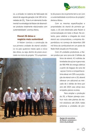 63
vo, a emissão no sistema de fabricação do
etanol de segunda geração é de 100 mil to-
neladas de CO2
. “Este é um elemento funda-
mental na estratégia da Raízen de desenvol-
ver produtos totalmente relacionados com
sustentabilidade”, acentua Abreu.
Etanol 2G deixa o
negócio mais sustentável
A Raízen concluiu a construção da
sua primeira unidade de etanol celulósi-
co no país quatorze meses após o início
das obras, ou seja, dentro do prazo anun-
ciado no início do projeto. “O cumprimen-
to do prazo e do orçamento tem a ver com
a sustentabilidade econômica do projeto”,
destaca Abreu.
Com as mesmas especificações e
propriedades do etanol de primeira ge-
ração, o 2G será destinado pela Raízen à
comercialização em todo o Brasil. No en-
tanto, para celebrar a chegada do novo
etanol aos consumidores, a empresa dis-
ponibilizou no começo de dezembro 200
mil litros do combustível em um posto da
Rede Shell situado em Piracicaba.
Com 24 unidades produtoras, a Raí-
zen produz por ano cerca de 2 bilhões de
litros de etanol, 4,5 milhões de
toneladas de açúcar e gera mais
de 900 MW de energia elétrica
a partir do bagaço da cana-de
-açúcar. Como a companhia es-
tima elevar em 50% sua produ-
ção de etanol com o 2G, deverá
oferecer um adicional ao mer-
cado de 1 bilhão de litros por
ano até 2024 caso atinja seus
arrojados planos na área.
Para ampliar a produção
do 2G, a Raízen planeja cons-
truir mais sete plantas de eta-
nol celulósico até 2024, todas
próximas a unidades de pro-
Equipe de executivos
da Raízen comemora o
início da produção
 
