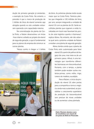 64	 Dezembro · 2014
Pedro Mizutani abastece carro
da CanaOnline com etanol 2G
em posto da Shell em Piracicaba
dução de primeira geração já existentes,
a exemplo da Costa Pinto. No entanto, a
previsão é que a marca de produção de
1 bilhão de litros de etanol somente seja
atingida quando as oito unidades estive-
rem operando com capacidade máxima.
Na concretização da planta da Cos-
ta Pinto, a Raízen desenvolveu um know
-how interno voltado ao projeto de etanol
de segunda geração, o que é fundamental
para os planos da empresa de construir as
outras plantas.
“Nosso sonho é chegar a 1 bilhão
de litros. As próximas plantas terão escala
maior que na Costa Pinto. Teremos plan-
tas que chegarão a 130 milhões de litros
por ano, sempre integrando a unidade de
etanol 1G com as plantas de 2G. Serão es-
colhidas plantas que cogeram e estão lo-
calizadas em local mais favorável do pon-
to de vista logístico quanto à biomassa”,
explica Abreu. No entanto, ele não adian-
ta qual será a próxima unidade da Raízen
a receber uma planta de segunda geração.
Abreu lembra ainda que a planta da
Costa Pinto está customizada para fazer
etanol 2G a partir de palha e do ba-
gaço de cana, mas trata-se de um
primeiro passo. Afinal, é uma tec-
nologia que transforma diferen-
tes biomassas em biocombustível.
Portanto, com o tempo, a planta
também pode receber outras ma-
térias-primas, como milho, trigo,
cavaco de madeira, eucalipto.
Para a Raízen, o início da pro-
dução do etanol 2G abre portas
para a companhia e torna o negó-
cio ainda mais sustentável, ao pos-
sibilitar o crescimento superlativo
da produção do biocombustível
sem precisar de novas unidades
ou de aumentar a área plantada.
CAPA
 