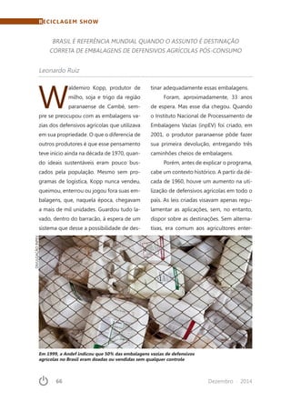 66	 Dezembro · 2014
W
aldemiro Kopp, produtor de
milho, soja e trigo da região
paranaense de Cambé, sem-
pre se preocupou com as embalagens va-
zias dos defensivos agrícolas que utilizava
em sua propriedade. O que o diferencia de
outros produtores é que esse pensamento
teve início ainda na década de 1970, quan-
do ideais sustentáveis eram pouco bus-
cados pela população. Mesmo sem pro-
gramas de logística, Kopp nunca vendeu,
queimou, enterrou ou jogou fora suas em-
balagens, que, naquela época, chegavam
a mais de mil unidades. Guardou tudo la-
vado, dentro do barracão, à espera de um
sistema que desse a possibilidade de des-
tinar adequadamente essas embalagens.
Foram, aproximadamente, 33 anos
de espera. Mas esse dia chegou. Quando
o Instituto Nacional de Processamento de
Embalagens Vazias (inpEV) foi criado, em
2001, o produtor paranaense pôde fazer
sua primeira devolução, entregando três
caminhões cheios de embalagens.
Porém, antes de explicar o programa,
cabe um contexto histórico. A partir da dé-
cada de 1960, houve um aumento na uti-
lização de defensivos agrícolas em todo o
país. As leis criadas visavam apenas regu-
lamentar as aplicações, sem, no entanto,
dispor sobre as destinações. Sem alterna-
tivas, era comum aos agricultores enter-
RECICLAGEM SHOW
Leonardo Ruiz
BRASIL É REFERÊNCIA MUNDIAL QUANDO O ASSUNTO É DESTINAÇÃO
CORRETA DE EMBALAGENS DE DEFENSIVOS AGRÍCOLAS PÓS-CONSUMO
Em 1999, a Andef indicou que 50% das embalagens vazias de defensivos
agrícolas no Brasil eram doadas ou vendidas sem qualquer controle
DIVULGAÇÃOINPEV
 