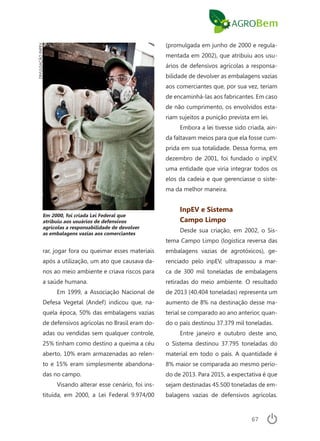 67
rar, jogar fora ou queimar esses materiais
após a utilização, um ato que causava da-
nos ao meio ambiente e criava riscos para
a saúde humana.
Em 1999, a Associação Nacional de
Defesa Vegetal (Andef) indicou que, na-
quela época, 50% das embalagens vazias
de defensivos agrícolas no Brasil eram do-
adas ou vendidas sem qualquer controle,
25% tinham como destino a queima a céu
aberto, 10% eram armazenadas ao relen-
to e 15% eram simplesmente abandona-
das no campo.
Visando alterar esse cenário, foi ins-
tituída, em 2000, a Lei Federal 9.974/00
(promulgada em junho de 2000 e regula-
mentada em 2002), que atribuiu aos usu-
ários de defensivos agrícolas a responsa-
bilidade de devolver as embalagens vazias
aos comerciantes que, por sua vez, teriam
de encaminhá-las aos fabricantes. Em caso
de não cumprimento, os envolvidos esta-
riam sujeitos a punição prevista em lei.
Embora a lei tivesse sido criada, ain-
da faltavam meios para que ela fosse cum-
prida em sua totalidade. Dessa forma, em
dezembro de 2001, foi fundado o inpEV,
uma entidade que viria integrar todos os
elos da cadeia e que gerenciasse o siste-
ma da melhor maneira.
InpEV e Sistema
Campo Limpo
Desde sua criação, em 2002, o Sis-
tema Campo Limpo (logística reversa das
embalagens vazias de agrotóxicos), ge-
renciado pelo inpEV, ultrapassou a mar-
ca de 300 mil toneladas de embalagens
retiradas do meio ambiente. O resultado
de 2013 (40.404 toneladas) representa um
aumento de 8% na destinação desse ma-
terial se comparado ao ano anterior, quan-
do o país destinou 37.379 mil toneladas.
Entre janeiro e outubro deste ano,
o Sistema destinou 37.795 toneladas do
material em todo o país. A quantidade é
8% maior se comparada ao mesmo perío-
do de 2013. Para 2015, a expectativa é que
sejam destinadas 45.500 toneladas de em-
balagens vazias de defensivos agrícolas.
DIVULGAÇÃOINPEV
Em 2000, foi criada Lei Federal que
atribuiu aos usuários de defensivos
agrícolas a responsabilidade de devolver
as embalagens vazias aos comerciantes
 