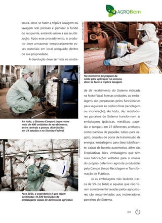 69
voura, deve-se fazer a tríplice lavagem ou
lavagem sob pressão e perfurar o fundo
do recipiente, evitando assim a sua reutili-
zação. Após esse procedimento, o produ-
tor deve armazenar temporariamente es-
ses materiais em local adequado dentro
de sua propriedade.
A devolução deve ser feita na unida-
Para 2015, a expectativa é que sejam
destinadas 45.500 toneladas de
embalagens vazias de defensivos agrícolas
No momento do preparo da
calda para aplicação na lavoura,
deve-se fazer a tríplice lavagem
DIVULGAÇÃOINPEVDIVULGAÇÃOINPEV
DIVULGAÇÃOINPEV
de de recebimento do Sistema indicada
na Nota Fiscal. Nessas unidades, as emba-
lagens são preparadas pelos funcionários
para seguirem ao destino final (reciclagem
ou incineração). Ao todo, dez reciclado-
res parceiros do Sistema transformam as
embalagens (plásticas, metálicas, pape-
lão e tampas) em 17 diferentes artefatos,
como barricas de papelão, tubos para es-
goto, cruzetas de poste de transmissão de
energia, embalagens para óleo lubrifican-
te, caixas de bateria automotiva, além das
Ecoplásticas Triex, embalagens que têm
suas fabricações voltadas para o envase
do próprio defensivo agrícola produzidas
pela Campo Limpo Reciclagem e Transfor-
mação de Plásticos.
Já as embalagens não laváveis (cer-
ca de 5% do total) e aquelas que não fo-
ram corretamente lavadas pelos agriculto-
res são encaminhadas aos incineradores
parceiros do Sistema.
Ao todo, o Sistema Campo Limpo reúne
mais de 400 unidades de recebimento,
entre centrais e postos, distribuídas
em 25 estados e no Distrito Federal
 