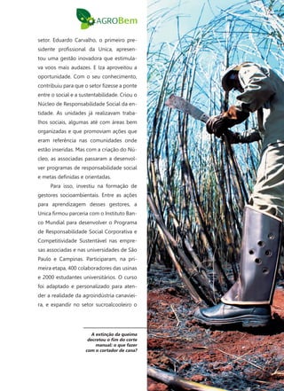 7
setor. Eduardo Carvalho, o primeiro pre-
sidente profissional da Unica, apresen-
tou uma gestão inovadora que estimula-
va voos mais audazes. E Iza aproveitou a
oportunidade. Com o seu conhecimento,
contribuiu para que o setor fizesse a ponte
entre o social e a sustentabilidade. Criou o
Núcleo de Responsabilidade Social da en-
tidade. As unidades já realizavam traba-
lhos sociais, algumas até com áreas bem
organizadas e que promoviam ações que
eram referência nas comunidades onde
estão inseridas. Mas com a criação do Nú-
cleo, as associadas passaram a desenvol-
ver programas de responsabilidade social
e metas definidas e orientadas.
Para isso, investiu na formação de
gestores socioambientais. Entre as ações
para aprendizagem desses gestores, a
Unica firmou parceria com o Instituto Ban-
co Mundial para desenvolver o Programa
de Responsabilidade Social Corporativa e
Competitividade Sustentável nas empre-
sas associadas e nas universidades de São
Paulo e Campinas. Participaram, na pri-
meira etapa, 400 colaboradores das usinas
e 2000 estudantes universitários. O curso
foi adaptado e personalizado para aten-
der a realidade da agroindústria canaviei-
ra, e expandir no setor sucroalcooleiro o
A extinção da queima
decretou o fim do corte
manual: o que fazer
com o cortador de cana?
 