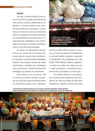 70	 Dezembro · 2014
Postos
Ao todo, o Sistema Campo Limpo re-
úne mais de 400 unidades de recebimento,
entre centrais e postos, distribuídas em 25
estados e no Distrito Federal. Essas unida-
des são geridas por associações e coope-
rativas, na maioria dos casos com apoio do
inpEV. As unidades de recebimento devem
ser ambientalmente licenciadas para o re-
cebimento das embalagens e são classifi-
cadas como postos ou centrais conforme o
porte e o tipo de serviço efetuado.
Os postos de recebimento, que de-
vem ter, no mínimo, 80 m² de área cons-
truída, realizam serviços como recebimen-
to, inspeção e classificação de embalagens
lavadas e não lavadas, emissão de recibo
confirmando a entrega das embalagens
pelos agricultores e encaminhamento das
embalagens às centrais de recebimento.
Essas centrais, com, no mínimo, 160
m² de área construída, também são geri-
das por uma Associação de Distribuidores
ou Cooperativa, porém, com o gerencia-
mento do inpEV. Além de operar os mes-
mos serviços dos postos de recebimento,
as centrais também realizam a separação
e compactação das embalagens por tipo
(COEX, PEAD MONO, metálica, papelão) e
a emissão de ordem de coleta para que
o inpEV providencie o transporte para o
destino final (reciclagem ou incineração).
Uma dessas centrais é a de Piracica-
ba, SP, gerida pela Cooperativa dos Plan-
tadores de Cana do Estado de São Paulo
(Coplacana). Segunda central construída
RECICLAGEM SHOW
A Coplacana realiza, ainda,
coletas itinerantes de embalagens
vazias em locais variados e
escolhidos estrategicamente
para facilitar a entrega
A cooperativa realiza palestras com crianças visando transmitir conhecimentos
sobre a importância de se destinar corretamente as embalagens vazias de defensivos
DIVULGAÇÃOCOPLACANA
 