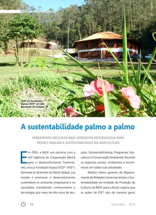 72	 Dezembro · 2014
A sustentabilidade palmo a palmo
SOCIOECOEFICIÊNCIA
FERRAMENTA EXCLUSIVA BASF APRESENTA METODOLOGIA PARA
MEDIR E AVALIAR A SUSTENTABILIDADE NA AGRICULTURA
Sede da Fundação
Espaço ECO®
em São
Bernardo do Campo, SP
JOAOATHAIDE
E
m 2005, a BASF, em parceria com a
GIZ (agência de Cooperação Alemã
para o Desenvolvimento Sustentá-
vel), criou a Fundação Espaço ECO®
. (FEE®
).
Alinhada às diretrizes do Pacto Global, sua
missão é promover o desenvolvimento
sustentável no ambiente empresarial e na
sociedade, transferindo conhecimento e
tecnologia, por meio de três eixos de atu-
ação: Socioecoeficiência, Programas Edu-
cativos e Conservação Ambiental, focando
os aspectos sociais, ambientais e econô-
micos em todas suas atividades.
Redson Vieira, gerente de Departa-
mento de Relações Governamentais e Sus-
tentabilidade da Unidade de Proteção de
Cultivos da BASF para o Brasil, explica que
as ações da FEE®
são, de maneira geral,
 