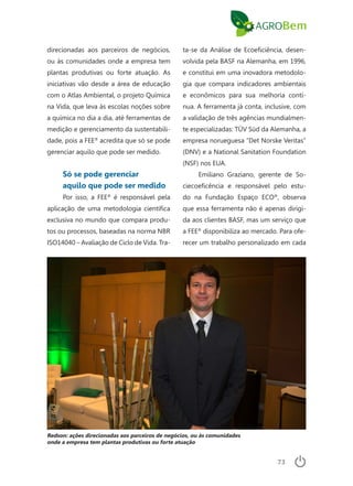 73
direcionadas aos parceiros de negócios,
ou às comunidades onde a empresa tem
plantas produtivas ou forte atuação. As
iniciativas vão desde a área de educação
com o Atlas Ambiental, o projeto Química
na Vida, que leva às escolas noções sobre
a química no dia a dia, até ferramentas de
medição e gerenciamento da sustentabili-
dade, pois a FEE®
acredita que só se pode
gerenciar aquilo que pode ser medido.
Só se pode gerenciar
aquilo que pode ser medido
Por isso, a FEE®
é responsável pela
aplicação de uma metodologia científica
exclusiva no mundo que compara produ-
tos ou processos, baseadas na norma NBR
ISO14040 – Avaliação de Ciclo de Vida. Tra-
ta-se da Análise de Ecoeficiência, desen-
volvida pela BASF na Alemanha, em 1996,
e constitui em uma inovadora metodolo-
gia que compara indicadores ambientais
e econômicos para sua melhoria contí-
nua. A ferramenta já conta, inclusive, com
a validação de três agências mundialmen-
te especializadas: TÜV Süd da Alemanha, a
empresa norueguesa “Det Norske Veritas”
(DNV) e a National Sanitation Foundation
(NSF) nos EUA.
Emiliano Graziano, gerente de So-
ciecoeficência e responsável pelo estu-
do na Fundação Espaço ECO®
, observa
que essa ferramenta não é apenas dirigi-
da aos clientes BASF, mas um serviço que
a FEE®
disponibiliza ao mercado. Para ofe-
recer um trabalho personalizado em cada
Redson: ações direcionadas aos parceiros de negócios, ou às comunidades
onde a empresa tem plantas produtivas ou forte atuação
 