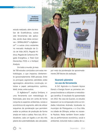 74	 Dezembro · 2014
Emiliano:
ferramenta
diferenciada
estudo realizado, além da Aná-
lise de Ecoeficiência, outras
sete ferramentas são aplica-
das, sendo duas delas exclusi-
vas – SEEBALANCE®
e AgBalan-
ceTM
. e outras cinco existentes
no mercado: Avaliação de Ci-
clo de Vida (ACV), Pegada Hí-
drica, Pegada de Carbono e Pe-
gada Energética, o Total Cost
Ownership (TCO) e o HotSpot
Analysis.
Em todo o mundo, já mais
de 700 estudos concluídos com estas me-
todologias, o que impactou diretamen-
te aproximadamente 3500 pessoas. Entre
os principais segmentos atendidos estão
agronegócio, alimentício, construção, ce-
lulose e papel, petroquímico, químico,
têxtil, tintas, entre outros.
O AgBalanceTM
, explica Emiliano, é
uma ferramenta com metodologia di-
ferenciada, pois leva em conta de forma
conjunta os aspectos ambientais, sociais e
econômicos do segmento, além de utilizar
esquemas de ponderação que permitem
avaliar as práticas de produção de forma
ampla em toda a cadeia. Para isso, 69 in-
dicadores, cada um ligado a um dos três
pilares da sustentabilidade, são calculados
por meio da ponderação de aproximada-
mente 200 fatores de avaliação.
Guarani: pioneira
no uso da ferramenta
A SLC Agrícola e a Guarani Açúcar
Etanol e Energia foram as primeiras em-
presas brasileiras a utilizarem a metodolo-
gia científica. O resultado foi apresentado
em 2012. No caso da Guarani, os estudos
basearam-se na comparação entre as Uni-
dades Industriais Andrade, localizada no
município de Pitangueiras, e a Cruz Alta,
na cidade de Olímpia, ambas no noroes-
te Paulista. Nelas também foram avalia-
das as performances econômica, social e
ambiental, incluindo toda a cadeia de su-
SOCIOECOEFICIÊNCIA
 