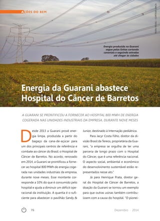 76	 Dezembro · 2014
AÇÕES DO BEM
Energia da Guarani abastece
Hospital do Câncer de Barretos
A GUARANI SE PRONTIFICOU A FORNECER AO HOSPITAL 800 MWH DE ENERGIA
COGERADA NAS UNIDADES INDUSTRIAIS DA EMPRESA, DURANTE NOVE MESES
Energia produzida na Guarani
segue pelas linhas cortando
canaviais e seguindo estradas
até chegar às cidades
TADEUFESSEL–CORTESIAUNICA
D
esde 2013 a Guarani provê ener-
gia limpa, produzida a partir do
bagaço da cana-de-açúcar para
um dos principais centros de referência e
combate ao câncer do Brasil: o Hospital de
Câncer de Barretos. No acordo, renovado
em 2014, a Guarani se prontificou a forne-
cer ao hospital 800 MWh de energia coge-
rada nas unidades industriais da empresa,
durante nove meses. Esse montante cor-
responde a 10% do que é consumido pelo
hospital e ajuda a diminuir um déficit ope-
racional da instituição. A quantia é o sufi-
ciente para abastecer o pavilhão Sandy &
Junior, destinado à Internação pediátrica.
Para Jacyr Costa Filho, diretor da di-
visão Brasil da Tereos, proprietária da Gua-
rani, “a empresa se orgulha de ter uma
parceria de longo prazo com o Hospital
do Câncer, que é uma referência nacional.
O aspecto social, ambiental e econômico
do desenvolvimento sustentável estão re-
presentados nesse ato.”
Já para Henrique Prata, diretor ge-
ral do Hospital de Câncer de Barretos, a
doação da Guarani se tornou um exemplo
para que outras usinas também contribu-
íssem com a causa do hospital. “O pionei-
 