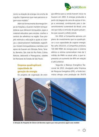 77
rismo na doação de energia nos enche de
orgulho. Esperamos que mais parceiros si-
gam esse modelo.”
Além do fornecimento de energia lim-
pa ao hospital, a Guarani mantém brinque-
dotecas que oferecem brinquedos, jogos e
material educativo para escolas, creches e
centros de referência na região. Esse pro-
jeto estimula a educação e ajuda as crian-
ças a desenvolverem habilidades específi-
cas. Existem brinquedotecas mantidas com
apoio da Guarani em Olímpia, Parisi, Tana-
bi, Barretos, São José do Rio Preto, Colina,
Ibitiúva, Jaborandi e Pitangueiras, cidades
do Noroeste do Estado de São Paulo.
Empresa quadruplicará
capacidade de
geração de energia
Os projetos de cogeração de ener-
gia elétrica para a venda tiveram início na
Guarani em 2003. A energia produzida a
partir do bagaço da cana-de-açúcar é lim-
pa e renovável, contribuindo para o de-
senvolvimento sustentável do Brasil, uma
vez que reduz a emissão de gases poluen-
tes que causam o efeito estufa.
Em 2010, a Companhia aprovou um
plano de investimento que ira quadrupli-
car a sua capacidade de cogerar energia.
Na safra 2013/14, a Companhia produziu
720 000 MWh de energia para o sistema
elétrico e estima comercializar mais de 1
milhão de MWh na atual safra, o que re-
presenta um aumento de 40% em relação
à safra anterior.
Segundo o Balanço Energético Na-
cional de 2013, divulgado pela Empresa
de Pesquisa Energética (EPE), a fonte bio-
massa atingiu uma produção de 39.679
A direção do Hospital de Câncer de Barretos espera que mais parceiros sigam esse modelo
 