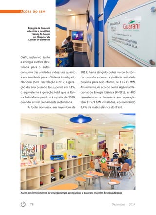 78	 Dezembro · 2014
GWh, incluindo tanto
a energia elétrica des-
tinada para o auto-
consumo das unidades industriais quanto
a encaminhada para o Sistema Interligado
Nacional (SIN). Em relação a 2012, a gera-
ção do ano passado foi superior em 14%,
o equivalente à geração total que a Usi-
na Belo Monte produzirá a partir de 2019,
quando estiver plenamente motorizada.
A fonte biomassa, em novembro de
2013, havia atingido outro marco históri-
co, quando superou a potência instalada
prevista para Belo Monte, de 11.233 MW.
Atualmente, de acordo com a Agência Na-
cional de Energia Elétrica (ANEEL), as 480
termelétricas a biomassa em operação
têm 11.571 MW instalados, representando
8,4% da matriz elétrica do Brasil.
AÇÕES DO BEM
Energia da Guarani
abastece o pavilhão
Sandy & Junior
no Hospital de
Câncer de Barretos
Além do fornecimento de energia limpa ao hospital, a Guarani mantém brinquedotecas
 