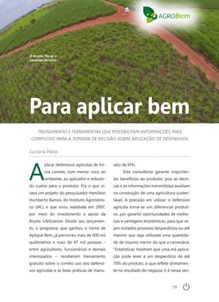 79
Para aplicar bem
TREINAMENTO E FERRAMENTAS QUE POSSIBILITAM INFORMAÇÕES MAIS
COMPLETAS PARA A TOMADA DE DECISÃO SOBRE APLICAÇÃO DE DEFENSIVOS
Luciana Paiva
A
plicar defensivos agrícolas de for-
ma correta, com menor risco ao
ambiente, ao aplicador e reduzin-
do custos para o produtor. Era o que vi-
sava um projeto do pesquisador Hamilton
Humberto Ramos, do Instituto Agronômi-
co (IAC) e que virou realidade em 2007,
por meio do investimento e apoio da
Arysta LifeScience. Desde seu lançamen-
to, o programa, que ganhou o nome de
Aplique Bem, já percorreu mais de 600 mil
quilômetros e mais de 47 mil pessoas –
entre agricultores, funcionários e demais
interessados – receberam treinamento
gratuito sobre o correto uso dos defensi-
vos agrícolas e as boas práticas de manu-
seio de EPIs.
Esta consultoria garante importan-
tes benefícios ao produtor, pois as técni-
cas e as informações transmitidas auxiliam
na construção de uma agricultura susten-
tável. A precisão em utilizar o defensivo
agrícola torna-se um diferencial produti-
vo, por garantir oportunidades de melho-
rias e vantagens econômicas, para que se-
jam evitados possíveis desperdícios ou até
mesmo que seja utilizada uma quantida-
de de insumo menor do que a necessária.
“Estatísticas mostram que uma má aplica-
ção pode levar a um desperdício de até
70% do produto, o que reflete diretamen-
te no resultado do negócio. E é nesse sen-
O Arysta Fly vê o
canavial de cima
 