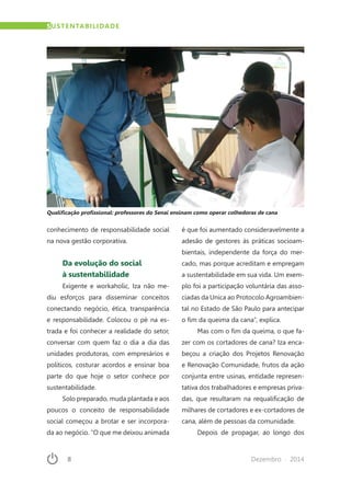 8	 Dezembro · 2014
conhecimento de responsabilidade social
na nova gestão corporativa.
Da evolução do social
à sustentabilidade
Exigente e workaholic, Iza não me-
diu esforços para disseminar conceitos
conectando negócio, ética, transparência
e responsabilidade. Colocou o pé na es-
trada e foi conhecer a realidade do setor,
conversar com quem faz o dia a dia das
unidades produtoras, com empresários e
políticos, costurar acordos e ensinar boa
parte do que hoje o setor conhece por
sustentabilidade.
Solo preparado, muda plantada e aos
poucos o conceito de responsabilidade
social começou a brotar e ser incorpora-
da ao negócio. “O que me deixou animada
é que foi aumentado consideravelmente a
adesão de gestores às práticas socioam-
bientais, independente da força do mer-
cado, mas porque acreditam e empregam
a sustentabilidade em sua vida. Um exem-
plo foi a participação voluntária das asso-
ciadas da Unica ao Protocolo Agroambien-
tal no Estado de São Paulo para antecipar
o fim da queima da cana”, explica.
Mas com o fim da queima, o que fa-
zer com os cortadores de cana? Iza enca-
beçou a criação dos Projetos Renovação
e Renovação Comunidade, frutos da ação
conjunta entre usinas, entidade represen-
tativa dos trabalhadores e empresas priva-
das, que resultaram na requalificação de
milhares de cortadores e ex-cortadores de
cana, além de pessoas da comunidade.
Depois de propagar, ao longo dos
Qualificação profissional: professores do Senai ensinam como operar colhedoras de cana
SUSTENTABILIDADE
 