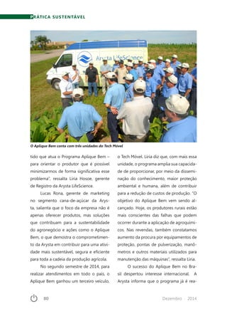 80	 Dezembro · 2014
tido que atua o Programa Aplique Bem –
para orientar o produtor que é possível
minimizarmos de forma significativa esse
problema”, ressalta Líria Hosoe, gerente
de Registro da Arysta LifeScience.
Lucas Rona, gerente de marketing
no segmento cana-de-açúcar da Arys-
ta, salienta que o foco da empresa não é
apenas oferecer produtos, mas soluções
que contribuam para a sustentabilidade
do agronegócio e ações como o Aplique
Bem, o que demostra o comprometimen-
to da Arysta em contribuir para uma ativi-
dade mais sustentável, segura e eficiente
para toda a cadeia da produção agrícola.
No segundo semestre de 2014, para
realizar atendimentos em todo o país, o
Aplique Bem ganhou um terceiro veículo,
PRÁTICA SUSTENTÁVEL
o Tech Móvel. Líria diz que, com mais essa
unidade, o programa amplia sua capacida-
de de proporcionar, por meio da dissemi-
nação do conhecimento, maior proteção
ambiental e humana, além de contribuir
para a redução de custos de produção. “O
objetivo do Aplique Bem vem sendo al-
cançado. Hoje, os produtores rurais estão
mais conscientes das falhas que podem
ocorrer durante a aplicação de agroquími-
cos. Nas revendas, também constatamos
aumento da procura por equipamentos de
proteção, pontas de pulverização, manô-
metros e outros materiais utilizados para
manutenção das máquinas”, ressalta Líria.
O sucesso do Aplique Bem no Bra-
sil despertou interesse internacional. A
Arysta informa que o programa já é rea-
O Aplique Bem conta com três unidades do Tech Móvel
 