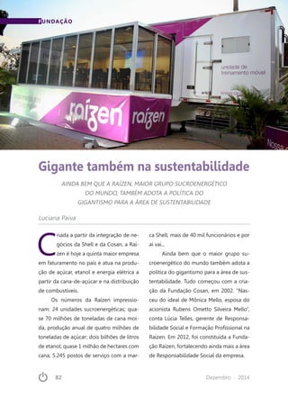 82	 Dezembro · 2014
FUNDAÇÃO
Gigante também na sustentabilidade
AINDA BEM QUE A RAÍZEN, MAIOR GRUPO SUCROENERGÉTICO
DO MUNDO, TAMBÉM ADOTA A POLÍTICA DO
GIGANTISMO PARA A ÁREA DE SUSTENTABILIDADE
Luciana Paiva
C
riada a partir da integração de ne-
gócios da Shell e da Cosan, a Raí-
zen é hoje a quinta maior empresa
em faturamento no país e atua na produ-
ção de açúcar, etanol e energia elétrica a
partir da cana-de-açúcar e na distribuição
de combustíveis.
Os números da Raízen impressio-
nam: 24 unidades sucroenergéticas; qua-
se 70 milhões de toneladas de cana moí-
da, produção anual de quatro milhões de
toneladas de açúcar; dois bilhões de litros
de etanol; quase 1 milhão de hectares com
cana, 5.245 postos de serviço com a mar-
ca Shell, mais de 40 mil funcionários e por
aí vai...
Ainda bem que o maior grupo su-
croenergético do mundo também adota a
política do gigantismo para a área de sus-
tentabilidade. Tudo começou com a cria-
ção da Fundação Cosan, em 2002. “Nas-
ceu do ideal de Mônica Mello, esposa do
acionista Rubens Ometto Silveira Mello”,
conta Lúcia Telles, gerente de Responsa-
bilidade Social e Formação Profissional na
Raízen. Em 2012, foi constituída a Funda-
ção Raízen, fortalecendo ainda mais a área
de Responsabilidade Social da empresa.
 