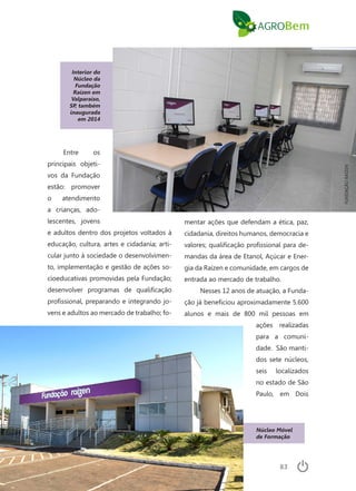 83
Interior do
Núcleo da
Fundação
Raízen em
Valparaíso,
SP, também
inaugurada
em 2014
Entre os
principais objeti-
vos da Fundação
estão: promover
o atendimento
a crianças, ado-
lescentes, jovens
e adultos dentro dos projetos voltados à
educação, cultura, artes e cidadania; arti-
cular junto à sociedade o desenvolvimen-
to, implementação e gestão de ações so-
cioeducativas promovidas pela Fundação;
desenvolver programas de qualificação
profissional, preparando e integrando jo-
vens e adultos ao mercado de trabalho; fo-
Núcleo Móvel
de Formação
mentar ações que defendam a ética, paz,
cidadania, direitos humanos, democracia e
valores; qualificação profissional para de-
mandas da área de Etanol, Açúcar e Ener-
gia da Raízen e comunidade, em cargos de
entrada ao mercado de trabalho.
Nesses 12 anos de atuação, a Funda-
ção já beneficiou aproximadamente 5.600
alunos e mais de 800 mil pessoas em
ações realizadas
para a comuni-
dade. São manti-
dos sete núcleos,
seis localizados
no estado de São
Paulo, em Dois
FUNDAÇÃORAÍZEN
 