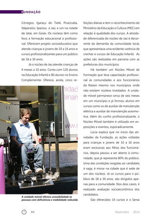 84	 Dezembro · 2014
Córregos, Igaraçu do Tietê, Piracicaba,
Valparaíso, Ipaússu e Jaú, e um na cidade
de Jataí, em Goiás. Os núcleos têm como
foco a formação educacional e profissio-
nal. Oferecem projeto socioeducativo que
atende crianças e jovens de 10 a 16 anos e
cursos profissionalizantes para um público
de 18 a 30 anos.
Já o núcleo de Jaú atende crianças de
4 meses a 10 anos. Conta com 120 alunos
na Educação Infantil e 80 alunos no Ensino
Complementar. Oferece, ainda, cinco re-
feições diárias e tem o reconhecimento do
Ministério da Educação e Cultura (MEC) em
relação à qualidade dos cursos. A ativida-
de diferenciada do núcleo de Jaú é decor-
rente da demanda da comunidade local,
que apresentava uma evidente carência de
creches e cursos de Educação Infantil. As
ações são realizadas em parceria com as
prefeituras dos municípios.
Há também um Núcleo Móvel de
Formação que leva capacitação profissio-
nal às comunidades e aos funcionários
da Raízen mesmo nos municípios onde
não existem núcleos instalados. A unida-
de móvel permanece cerca de seis meses
em um município e já formou alunos em
cursos como os de auxiliar de manutenção
elétrica e auxiliar de manutenção automo-
tiva. Além do cunho profissionalizante, o
Núcleo Móvel também é utilizado em ex-
posições e eventos, esporadicamente.
Lúcia explica que no início das ati-
vidades da Fundação, as ações voltadas
para crianças e jovens de 10 a 16 anos
eram exclusivas aos filhos dos funcioná-
rios, depois passou a ser aberto à comu-
nidade, que já representa 80% do público.
Uma das condições exigidas ao candidato
à vaga, é morar na cidade que é sede de
um dos núcleos. Já os cursos para o pú-
blico de 18 a 30 anos, são dirigidos ape-
nas para a comunidade. Nos dois casos, é
realizado avaliação socioeconômica dos
candidatos.
São oferecidos 16 cursos e o Senai
FUNDAÇÃO
A unidade móvel oferece acessibilidade às
pessoas com deficiência e mobilidade reduzida
 