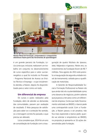 85
é um grande parceiro da Fundação, Lú-
cia conta que, inclusive, realizaram um tra-
balho em conjunto no desenvolvimento
de curso específico para o setor sucroe-
nergético o qual foi incluído no Pronatec
- Programa Nacional de Acesso ao Ensi-
no Técnico e Emprego – e que inicialmen-
te atendeu a Raízen, depois foi disponibi-
lizado para o setor como um todo.
Um diferencial da empresa
Os cursos e ações realizados pela
Fundação, além de atender as demandas
das comunidades, passam por avaliação
de resultado. É feita pesquisa de satisfa-
ção para saber se o conteúdo fez sentido,
se a mensagem correta foi passada, o que
precisa ser alterado.
Lúcia considera que, 2014 foi um ano
de consolidação da Fundação com a inau-
guração de quatro Núcleos de: Ipaussu,
Jatai, Valparaíso e Igarassu. Neste ano, os
investimentos da Fundação foram de R$ 7
milhões. Para agosto de 2015 está previs-
to a inauguração da segunda unidade mó-
vel de treinamento, voltada para a qualifi-
cação de motoristas.
A Gerente de Responsabilidade So-
cial e Formação Profissional na Raízen diz
que ainda não vê a sustentabilidade como
uma alavanca de negócios, porém salienta
que já passou a ter peso como um diferen-
cial da empresa. Conta que todo financia-
mento solicitado ao BNDES, o banco pede
uma contrapartida social. Com a Funda-
ção, a Raízen passou a ser proativa, não
fica mais esperando o banco pedir, quan-
do vai solicitar o empréstimo ao BNDES,
na proposta já apresenta as 16 ações de-
senvolvidas pela Fundação.
Núcleo Móvel de Formação, computadores e componentes
eletrônicos fazem parte das ferramentas de aprendizagem
 