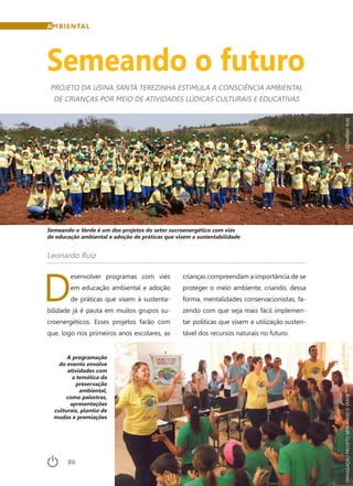 86	 Dezembro · 2014
A programação
do evento envolve
atividades com
a temática da
preservação
ambiental,
como palestras,
apresentações
culturais, plantio de
mudas e premiações
AMBIENTAL
Semeando o futuro
PROJETO DA USINA SANTA TEREZINHA ESTIMULA A CONSCIÊNCIA AMBIENTAL
DE CRIANÇAS POR MEIO DE ATIVIDADES LÚDICAS CULTURAIS E EDUCATIVAS
Leonardo Ruiz
D
esenvolver programas com viés
em educação ambiental e adoção
de práticas que visem à sustenta-
bilidade já é pauta em muitos grupos su-
croenergéticos. Esses projetos farão com
que, logo nos primeiros anos escolares, as
crianças compreendam a importância de se
proteger o meio ambiente, criando, dessa
forma, mentalidades conservacionistas, fa-
zendo com que seja mais fácil implemen-
tar políticas que visem a utilização susten-
tável dos recursos naturais no futuro.
Semeando o Verde é um dos projetos do setor sucroenergético com viés
de educação ambiental e adoção de práticas que visem a sustentabilidade
LEONARDORUIZDIVULGAÇÃOPROJETOSEMEANDOOVERDE
 