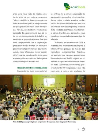 9
anos, uma nova visão de negócio den-
tro do setor, ela tem muito a comemorar.
“Não é coincidência. As empresas que rea-
lizam as melhores práticas são justamente
as que apresentam maior valor de negó-
cio.” Para ela, isso também é resultado da
satisfação do público interno que, ao es-
tar em um bom ambiente de trabalho, ser
valorizado e gostar da empresa, fica bem
mais comprometido com a organização,
produzindo mais e melhor. “Os resultados
podem ser vistos em elevação de produti-
vidade, maior eficiência e menor desper-
dício”, frisa Iza, mencionando ainda que a
empresa ganha em melhoria da imagem e
credibilidade junto ao mercado.
Relatório de Sustentabilidade
Iza coordenou outro importante fei-
to: a Unica foi a primeira associação de
agronegócio no mundo e primeira entida-
de associativa brasileira a realizar um Re-
latório de Sustentabilidade com base nos
parâmetros da Global Reporting Initiative
(GRI), entidade reconhecida mundialmen-
te como detentora dos parâmetros mais
completos e respeitados para esse tipo de
relatório.
Publicado em dezembro de 2008 e
auditado pela PricewaterhouseCoopers, o
relatório trouxe pesquisa de mais de 150
indicadores socioambientais. Registrou,
por exemplo, que na época as associadas
desenvolviam mais de 600 projetos socio-
ambientais, que demandavam investimen-
tos de R$ 160 milhões, beneficiando apro-
ximadamente 400 mil pessoas. E que não
eram ações a esmo, e sim resultados de
Mais de 800 pessoas prestigiaram lançamento da segunda etapa do projeto RenovAção
ALBERTOGONZAGA
 