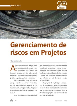 98	 Dezembro · 2014
TECNOLOGIA
Gerenciamento de
riscos em Projetos
A
pós abordarmos em artigos ante-
riores os aspectos de tempo, esco-
po, qualidade e custos, iremos tra-
tar de um tema que tem sido cada vez mais
frequente e importante para quem gerencia
projetos: a gestão dos riscos em projetos.
Riscos permeiam todas as ativida-
des que executamos durante o nosso dia a
dia...Um pneu furado, um acidente de car-
ro, uma queda, uma gripe forte.... Plagiando
uma propaganda famosa de seguradora, “vai
que......”.
Todos conhecemos empreendimentos
Vai que...
*Danilo Piccolo
que tinham tudo para dar certo e que foram
afetados por um atraso em entrega de equi-
pamentos, uma nova tecnologia e até uma
mudança na condição econômica mundial.
Quantos não foram os empreendimentos
que sofreram com falta de recursos devido
à crise de 2008?
Os projetos de implantação e amplia-
ção de unidades do setor sucroalcooleiro
possuem duas características fundamentais
que sugerem atenção especial aos riscos: a
duração dos projetos e a sazonalidade do
processo de produção.
 