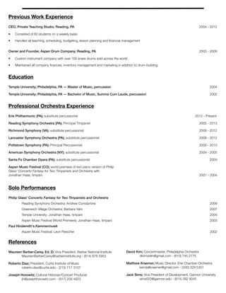 Previous Work Experience
CEO, Private Teaching Studio; Reading, PA 2004 - 2012
• Consisted of 60 students on a weekly basis
• Handled all teaching, scheduling, budgeting, lesson planning and ﬁnancial management
Owner and Founder, Aspen Drum Company; Reading, PA 2003 - 2009
• Custom instrument company with over 100 snare drums sold across the world
• Maintained all company ﬁnances, inventory management and marketing in addition to drum-building
Education
Temple University; Philadelphia, PA — Master of Music, percussion 2004
Temple University; Philadelphia, PA — Bachelor of Music, Summa Cum Laude, percussion 2002
Professional Orchestra Experience
Erie Philharmonic (PA); substitute percussionist	 	 	 	 	 	 	 	 2012 - Present
Reading Symphony Orchestra (PA); Principal Timpanist	 	 	 	 	 	 	 	 2005 - 2013
Richmond Symphony (VA); substitute percussionist	 	 	 	 	 	 	 	 	 2008 - 2012
Lancaster Symphony Orchestra (PA); substitute percussionist	 	 	 	 	 	 	 2008 - 2012
Pottstown Symphony (PA); Principal Percussionist	 	 	 	 	 	 	 	 	 2000 - 2010
American Symphony Orchestra (NY); substitute percussionist 	 	 	 	 	 	 	 	 2004 - 2005
Santa Fe Chamber Opera (PA); substitute percussionist 	 	 	 	 		 	 	 	 2003
Aspen Music Festival (CO); world premiere of two piano version of Philip
Glass' Concerto Fantasy for Two Timpanists and Orchestra with
Jonathan Haas, timpani	 	 	 	 	 	 	 	 	 	 	 	 2001 - 2004
	
Solo Performances
Philip Glass' Concerto Fantasy for Two Timpanists and Orchestra
Reading Symphony Orchestra; Andrew Constantine	 	 	 	 	 	 	 	 	 2009
	 Greenwich Village Orchestra; Barbara Yahr	 	 	 	 	 	 	 	 	 2007
	 Temple University; Jonathan Haas, timpani 	 	 	 	 	 	 	 	 	 	 2004
	 Aspen Music Festival (World Premiere); Jonathan Haas, timpani 	 	 	 	 	 	 	 	 2003
Paul Hindemith's Kammermusik
	 Aspen Music Festival; Leon Fleischer		 	 	 	 	 	 	 	 	 	 2002
References
Maureen Barber-Carey, Ed. D; Vice President, Barber National Institute 	 	 	 	 	
	 MaureenBarberCarey@barberinstitute.org - (814) 878 5903
Roberto Diaz; President, Curtis Institute of Music 	 	 	 	 	
	 roberto.diaz@curtis.edu - (215) 717 3107
Joseph Horowitz; Cultural Historian/Concert Producer 		 	 	 	
	 jh@josephhorowitz.com - (917) 209 4923
David Kim; Concertmaster, Philadelphia Orchestra	 	 	
	 dkimviolin@gmail.com - (610) 745 2775
Matthew Kraemer; Music Director, Erie Chamber Orchestra	 	
	 kendallkraemer@gmail.com - (330) 329 5301
Jack Sims; Vice President of Development, Gannon University 	 	
	 sims003@gannon.edu - (814) 392 9045
 