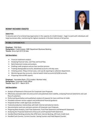 RENNY RICHARD CRASTO
OBJECTIVE:
To become part of an enterprising organization in the capacity of a Credit Analyst – Eager to work with individuals and
large businesses alike, maintaining the highest standards in the best interests of all parties.
WORK EXPERIENCE
Employer: RAK Bank
Designation: Credit Analyst, SME Department Business Banking
Tenure: Since April 2015 till date
Job Description:
• Financial statement analysis.
• Analyzing financial ratio, cash flow and fund flow.
• Bank Statement review and analysis.
• Drafting credit proposal and pre loan sanction process.
• Tracking downgraded accounts, blacklisted accounts and skip cases.
• Initiating action: filing criminal cases, civil case & reporting to collection department.
• Monitoring past due accounts, internal watch-listed accounts & OLEM accounts.
• Preparing Internal MIS reports.
Employer: Karnataka Bank LTD (Location: Mumbai India)
Designation: Corporate Credit Officer
Tenure: Sept 2011 – March 2015
Job Description:
• Analysis of Statement of Accounts for Corporate Loan Proposals.
• Effectively assessed credit risk and (current and potential) client viability, analyzing financial statements and cash
flow of customers.
• Performed (quantitative and qualitative) analysis of requests for loans and lines of credit.
• Provided customer service support and professional financial guidance.
• Prepared written credit-approvals and denials.
• Fostered productive relationships with both internal and external clients.
• Documentation work pre and post sanction of Corporate Loan Proposals.
• Preparing Ratio Analysis, Cash Flow Statement, Fund Flow Statement and Networth Statement.
• Analyzing the Projected Statement of Accounts and Projected Profit Statement.
• Handled Retail Banking activities like ATM Card, Internet Banking, Gift Card, Credit Card.
• Handled Cash Counter, Current Counter, Saving Counter and Fixed Deposit Counter.
 