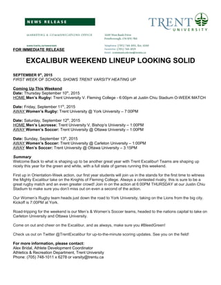 FOR IMMEDIATE RELEASE
EXCALIBUR WEEKEND LINEUP LOOKING SOLID
SEPTEMBER 9th
, 2015
FIRST WEEK OF SCHOOL SHOWS TRENT VARSITY HEATING UP
Coming Up This Weekend
Date: Thursday September 10th
, 2015
HOME Men’s Rugby: Trent University V. Fleming College - 6:00pm at Justin Chiu Stadium O-WEEK MATCH
Date: Friday, September 11th
, 2015
AWAY Women’s Rugby: Trent University @ York University – 7:00PM
Date: Saturday, September 12th
, 2015
HOME Men’s Lacrosse: Trent University V. Bishop’s University – 1:00PM
AWAY Women’s Soccer: Trent University @ Ottawa University – 1:00PM
Date: Sunday, September 13th
, 2015
AWAY Women’s Soccer: Trent University @ Carleton University – 1:00PM
AWAY Men’s Soccer: Trent University @ Ottawa University – 3:15PM
Summary
Welcome Back to what is shaping up to be another great year with Trent Excalibur! Teams are shaping up
nicely this year for the green and white, with a full slate of games running this weekend.
First up in Orientation-Week action, our first year students will join us in the stands for the first time to witness
the Mighty Excalibur take on the Knights of Fleming College. Always a contested rivalry, this is sure to be a
great rugby match and an even greater crowd! Join in on the action at 6:00PM THURSDAY at our Justin Chiu
Stadium to make sure you don’t miss out on even a second of the action.
Our Women’s Rugby team heads just down the road to York University, taking on the Lions from the big city.
Kickoff is 7:00PM at York.
Road-tripping for the weekend is our Men’s & Women’s Soccer teams, headed to the nations capital to take on
Carleton University and Ottawa University.
Come on out and cheer on the Excalibur, and as always, make sure you #BleedGreen!
Check us out on Twitter @TrentExcalibur for up-to-the-minute scoring updates. See you on the field!
For more information, please contact:
Alex Bridal, Athlete Development Coordinator
Athletics & Recreation Department, Trent University
Phone: (705) 748-1011 x 6278 or varsity@trentu.ca
 