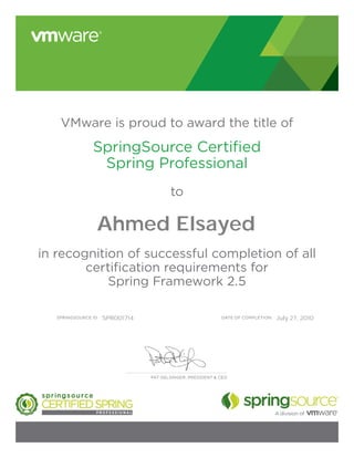 DATE OF COMPLETION:SPRINGSOURCE ID:
VMware is proud to award the title of
SpringSource Certified
Spring Professional
to
in recognition of successful completion of all
certification requirements for
Spring Framework 2.5
PAT GELSINGER, PRESIDENT & CEO
Ahmed Elsayed
SPR001714 July 27, 2010
 