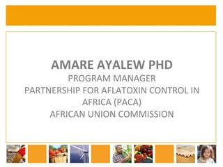 AMARE 
AYALEW 
PHD 
PROGRAM 
MANAGER 
PARTNERSHIP 
FOR 
AFLATOXIN 
CONTROL 
IN 
AFRICA 
(PACA) 
AFRICAN 
UNION 
COMMISSION 
 
