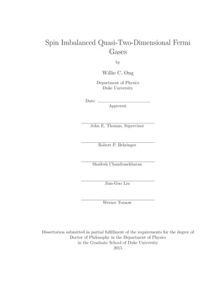 Spin Imbalanced Quasi-Two-Dimensional Fermi
Gases
by
Willie C. Ong
Department of Physics
Duke University
Date:
Approved:
John E. Thomas, Supervisor
Robert P. Behringer
Shailesh Chandrasekharan
Jian-Guo Liu
Werner Tornow
Dissertation submitted in partial fulﬁllment of the requirements for the degree of
Doctor of Philosophy in the Department of Physics
in the Graduate School of Duke University
2015
 