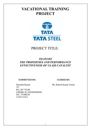 1
VACATIONAL TRAINING
PROJECT
PROJECT TITLE:
TO STUDY
THE PROPERTIES AND PERFORMANCE
EFFECTIVENESS OF CLASS CATALYST
SUBMITTED BY: GUIDED BY:
Narendra Kumar Mr. Rakesh Kumar Verma
VT
B.E, IIIrd YEAR
CHEMICAL ENGINEERING
SIT, TUMKUR
KARNATAKA
 