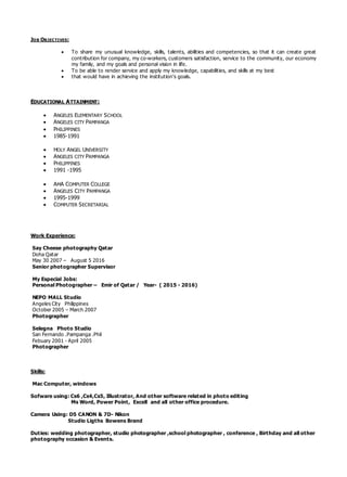 JOB OBJECTIVES:
 To share my unusual knowledge, skills, talents, abilities and competencies, so that it can create great
contribution for company, my co-workers, customers satisfaction, service to the community, our economy
my family, and my goals and personal vision in life.
 To be able to render service and apply my knowledge, capabilities, and skills at my best
 that would have in achieving the institution’s goals.
EDUCATIONAL ATTAINMENT:
 ANGELES ELEMENTARY SCHOOL
 ANGELES CITY PAMPANGA
 PHILIPPINES
 1985-1991
 HOLY ANGEL UNIVERSITY
 ANGELES CITY PAMPANGA
 PHILIPPINES
 1991 -1995
 AMA COMPUTER COLLEGE
 ANGELES CITY PAMPANGA
 1995-1999
 COMPUTER SECRETARIAL
Work Experience:
Say Cheese photography Qatar
Doha Qatar
May 30 2007 – August 5 2016
Senior photographer Supervisor
My Especial Jobs:
Personal Photographer – Emir of Qatar / Year- ( 2015 - 2016)
NEPO MALL Studio
Angeles City Philippines
October 2005 – March 2007
Photographer
Selegna Photo Studio
San Fernando .Pampanga .Phil
Febuary 2001 - April 2005
Photographer
Skills:
Mac Computer, windows
Sofware using: Cs6 ,Cs4,Cs5, Illustrator, And other software related in photo editing
Ms Word, Power Point, Excell and all other office procedure.
Camera Using: D5 CANON & 7D- Nikon
Studio Ligths Bowens Brand
Duties: wedding photographer, studio photographer ,school photographer , conference , Birthday and all other
photography occasion & Events.
 
