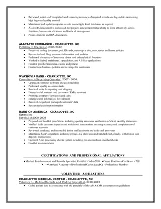  Reviewed junior staff completed work ensuring accuracy of required reports and logs while maintaining
high degree of quality control
 Maintained and update computer records on multiple local databases as required
 Assisted Management in various ad-hoc projects and demonstrated ability to work effectively across
functions,businesses,divisions,and levels of management
 Process transfer and IRA documents.
ALLSTATE INSURANCE - CHARLOTTE, NC
Fulfillment Specialist, 2008-2012
 Processed trailing document, poi, ID cards, motorcycle doc, auto, renter and home policies
 Researched and filing customer information and policies
 Performed data entry of insurance claims and otherclerical functions
 Worked in Siebel, mainframe, spreadsheet,and All Star applications
 Handled proof of insurance, claims and policies
 Created new business policies and coverage for customers
WACHOVIA BANK - CHARLOTTE, NC
Consultant – Receiving Operator, 2007- 2008.
 Upgraded computer software and cash machines
 Performed quality assurance tasks
 Received units for repairing and shipping
 Entered serial, material and customers’ RMA numbers
 Promoted company’s products and sales
 Entered client information for shipment
 Received, keyed and packaged customers’ data
 Researched customer information
BANK OF AMERICA – CHARLOTTE, NC
Operation
Specialist 2000-2008
 Prepared and handled proof duties including quality assurance verification of client monthly statements
 Verified daily customer deposits and withdrawal transactions ensuring accuracy and completeness of
customer accounts
 Reviewed, analyzed, and reconciled junior staff accounts and daily cash processes
 Maintained bank's operations including processing client data and handled cash,checks, withdrawals and
deposits transactions
 Operated Apex processing checks systemincluding pre-encoded and encoded checks
 Handled customer claim
CERTIFICATIONS AND PROFESSIONAL AFFILIATIONS
 Medical Reimbursement and Records Specialist, Certified Coder-2010  Career Readiness Certificate - 2011
 American Academy of Professional Coders (AAPC) - Professional Member
VOLUNTEER AFFILIATIONS
CHARLOTTE MEDICAL CENTER – CHARLOTTE, NC
Volunteer – Medical Records and Coding Specialist, 2010-2012
 Coded patient data in accordance with the principle of the AMA/CMS documentation guidelines
 