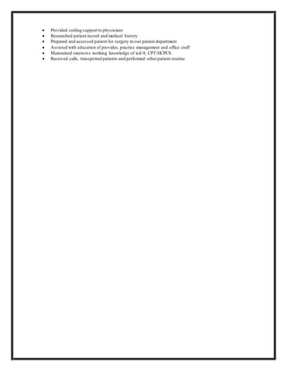  Provided coding support to physicians
 Researched patient record and medical history
 Prepared and accessed patient for surgery in/out patient department
 Assisted with education of provider, practice management and office staff
 Maintained extensive working knowledge of icd-9, CPT/HCPCS
 Received calls, transported patients and performed otherpatient routine
 