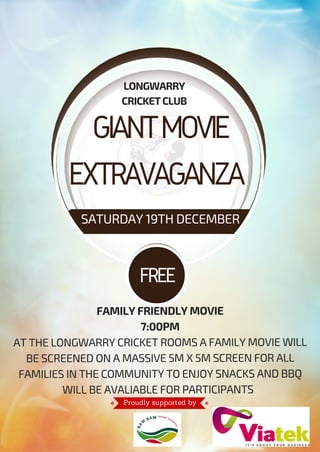 GIANTMOVIE
EXTRAVAGANZA
LONGWARRY
CRICKETCLUB
SATURDAY 19TH DECEMBER
FREE
FAMILY FRIENDLY MOVIE
7:00PM
AT THE LONGWARRY CRICKET ROOMS A FAMILY MOVIE WILL
BE SCREENED ON A MASSIVE 5M X 5M SCREEN FOR ALL
FAMILIES IN THE COMMUNITY TO ENJOY SNACKS AND BBQ
WILL BE AVALIABLE FOR PARTICIPANTS
Proudly supported by
 