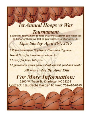 1st Annual Hoops vs War
Tournament
$50 per team up to 10 players. Guarantee 2 games!
Grand Prize for tournament winner$!!
$2 entry for fans, kids free!
$2 guarantees watch games, dunk contest, food and drink!
All money due By: April 19th
Basketball tournament to raise awareness against gun violence!
In honor of those we lost to gun violence in Charlotte, NC
12pm Sunday April 26th, 2015
For More Information:
2600 W. Trade St. Charlotte, NC 28208
Contact Claudette Barber to Pay: 704-620-0345
 