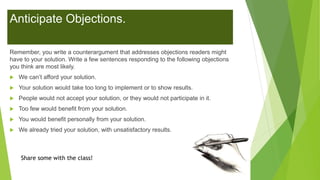 Anticipate Objections.
Remember, you write a counterargument that addresses objections readers might
have to your solution. Write a few sentences responding to the following objections
you think are most likely.
 We can’t afford your solution.
 Your solution would take too long to implement or to show results.
 People would not accept your solution, or they would not participate in it.
 Too few would benefit from your solution.
 You would benefit personally from your solution.
 We already tried your solution, with unsatisfactory results.
Share some with the class!
 