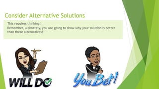 Consider Alternative Solutions
This requires thinking!
Remember, ultimately, you are going to show why your solution is better
than these alternatives!
 