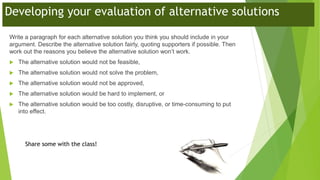 Developing your evaluation of alternative solutions
Write a paragraph for each alternative solution you think you should include in your
argument. Describe the alternative solution fairly, quoting supporters if possible. Then
work out the reasons you believe the alternative solution won’t work.
 The alternative solution would not be feasible,
 The alternative solution would not solve the problem,
 The alternative solution would not be approved,
 The alternative solution would be hard to implement, or
 The alternative solution would be too costly, disruptive, or time-consuming to put
into effect.
Share some with the class!
 