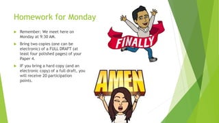 Homework for Monday
 Remember: We meet here on
Monday at 9:30 AM.
 Bring two copies (one can be
electronic) of a FULL DRAFT (at
least four polished pages) of your
Paper 4.
 IF you bring a hard copy (and an
electronic copy) of a full draft, you
will receive 20 participation
points.
 