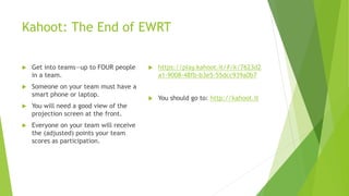 Kahoot: The End of EWRT
 Get into teams—up to FOUR people
in a team.
 Someone on your team must have a
smart phone or laptop.
 You will need a good view of the
projection screen at the front.
 Everyone on your team will receive
the (adjusted) points your team
scores as participation.
 https://play.kahoot.it/#/k/7623d2
a1-9008-48fb-b3e5-55dcc939a0b7
 You should go to: http://kahoot.it
 