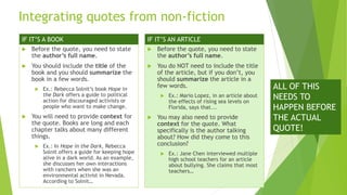Integrating quotes from non-fiction
 Before the quote, you need to state
the author’s full name.
 You should include the title of the
book and you should summarize the
book in a few words.
 Ex.: Rebecca Solnit’s book Hope in
the Dark offers a guide to political
action for discouraged activists or
people who want to make change.
 You will need to provide context for
the quote. Books are long and each
chapter talks about many different
things.
 Ex.: In Hope in the Dark, Rebecca
Solnit offers a guide for keeping hope
alive in a dark world. As an example,
she discusses her own interactions
with ranchers when she was an
environmental activist in Nevada.
According to Solnit…
 Before the quote, you need to state
the author’s full name.
 You do NOT need to include the title
of the article, but if you don’t, you
should summarize the article in a
few words.
 Ex.: Mario Lopez, in an article about
the effects of rising sea levels on
Florida, says that...
 You may also need to provide
context for the quote. What
specifically is the author talking
about? How did they come to this
conclusion?
 Ex.: Jane Chen interviewed multiple
high school teachers for an article
about bullying. She claims that most
teachers…
IF IT’S A BOOK IF IT’S AN ARTICLE
ALL OF THIS
NEEDS TO
HAPPEN BEFORE
THE ACTUAL
QUOTE!
 