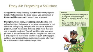 Essay #4: Proposing a Solution:
Assignment: Write an essay from five to seven pages in
length, that addresses the topic below. Use a minimum of
three credible sources to support your argument.
Prompt: Write an essay proposing a solution to a well-
defined problem that people in our area, our country, or our
world are facing today. This problem should be a general
problem, which means that it should affect more than just
you or people you know. You will want to make sure your
problem is appropriately narrowed so that you can describe
it and propose a reasonable solution in such a short paper.
Address your proposal to an audience of people who may
be able to contribute to solving the problem.
Calendar
• The peer revision will take place
during our finals meeting in
Week 12: Monday, March 26, 9:30
AM.
• Essay #4 will be due via Canvas
on Tuesday, March 27, by 5 PM.
 