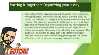 Putting it together: Organizing your essay
 Your outline/essay organization will of course reflect your own
writing situation. While you already have a working plan, you
should not hesitate to change it as necessary while drafting and
revising. For instance, you might find it more effective to hold
back on presenting your own solution until you have discussed
alternative but unacceptable solutions. Or you might find a
better way to order the reasons for adopting your proposal. The
purpose of an outline or essay plan is to identify the basic
features of your proposal and to help you organize the pieces
effectively, not to lock you into a particular structure.
 