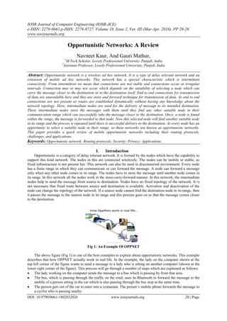 IOSR Journal of Computer Engineering (IOSR-JCE)
e-ISSN: 2278-0661,p-ISSN: 2278-8727, Volume 18, Issue 2, Ver. III (Mar-Apr. 2016), PP 20-26
www.iosrjournals.org
DOI: 10.9790/0661-1802032026 www.iosrjournals.org 20 | Page
Opportunistic Networks: A Review
Navneet Kaur, And Gauri Mathur,
1
M.Tech Scholar, Lovely Professional University, Punjab, India
2
Assistant Professor, Lovely Professional University, Punjab, India
Abstract: Opportunistic network is a wireless ad hoc network. It is a type of delay tolerant network and an
extension of mobile ad hoc networks. This network has a special characteristic which is intermittent
connectivity. From intermittent we mean that connections are not stable and connections occur at irregular
intervals. Connection may or may not occur which depends on the suitability of selecting a node which can
carry the message closer to the destination or to the destination itself. End to end connections for transmission
of data are unavailable here and they use store and forward technique for transmission of data. As end to end
connections are not present so routes are established dynamically without having any knowledge about the
network topology. Here, intermediate nodes are used for the delivery of message to its intended destination.
These intermediate nodes store the messages with them until they find any other suitable node in their
communication range which can successfully take the message closer to the destination. Once, a node is found
within the range, the message is forwarded to that node. Now this selected node will find another suitable node
in its range and the process is repeated until there is successful delivery to the destination. As every node has an
opportunity to select a suitable node in their range, so these networks are known as opportunistic networks.
This paper provides a quick review of mobile opportunistic networks including their routing protocols,
challenges, and applications.
Keywords: Opportunistic network; Routing protocols; Security; Privacy; Applications
I. Introduction
Opportunistic is a category of delay tolerant network. It is formed by the nodes which have the capability to
support this kind network. The nodes in this are connected wirelessly. The nodes can be mobile or stable, so
fixed infrastructure is not present her. This network can also be used in disconnected environment. Every node
has a finite range in which they can communicate or can forward the message. A node can forward a message
only when any other node comes in its range. The nodes have to store the message until another node comes in
its range. In this network all the nodes work in the store-carry-forward manner. In this network, the intermediate
nodes help to send the message from source to destination. Nodes have no fixed topology of the network. It is
not necessary that fixed route between source and destination is available. Activation and deactivation of the
node can change the topology of the network. If a source node cannot find the destination node in its range, then
it passes the message to the nearest node in its range and this process goes on so that the message comes closer
to the destination.
Fig 1: An Example Of OPPNET
The above figure (Fig 1) is one of the best examples to explain about opportunistic networks. This example
describes that how OPPNET actually work in real life. In the example, the lady on the computer shown at the
top left corner of the figure wants to send a message to a lady who is sitting on another computer (shown at the
lower right corner of the figure). This process will go through a number of steps which are explained as follows:
 The lady working on the computer sends the message to a bus which is passing by from that area.
 The bus, which is passing through the traffic on the road, uses its Bluetooth to forward the message to the
mobile of a person sitting in the car which is also passing through the bus stop at the same time.
 The person gets out of the car to enter into a restaurant. The person’s mobile phone forwards the message to
a cyclist who is passing nearby.
 