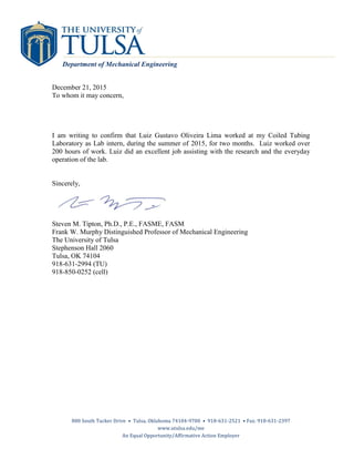 800 South Tucker Drive • Tulsa, Oklahoma 74104-9700 • 918-631-2521 • Fax: 918-631-2397
www.utulsa.edu/me
An Equal Opportunity/Affirmative Action Employer
Department of Mechanical Engineering
December 21, 2015
To whom it may concern,
I am writing to confirm that Luiz Gustavo Oliveira Lima worked at my Coiled Tubing
Laboratory as Lab intern, during the summer of 2015, for two months. Luiz worked over
200 hours of work. Luiz did an excellent job assisting with the research and the everyday
operation of the lab.
Sincerely,
Steven M. Tipton, Ph.D., P.E., FASME, FASM
Frank W. Murphy Distinguished Professor of Mechanical Engineering
The University of Tulsa
Stephenson Hall 2060
Tulsa, OK 74104
918-631-2994 (TU)
918-850-0252 (cell)
 