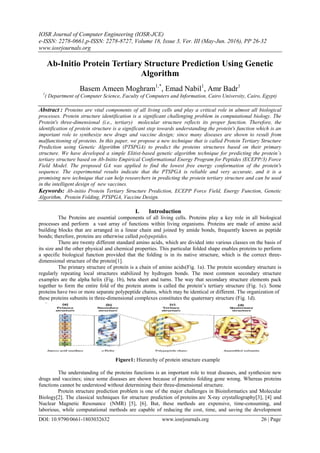 IOSR Journal of Computer Engineering (IOSR-JCE)
e-ISSN: 2278-0661,p-ISSN: 2278-8727, Volume 18, Issue 3, Ver. III (May-Jun. 2016), PP 26-32
www.iosrjournals.org
DOI: 10.9790/0661-1803032632 www.iosrjournals.org 26 | Page
Ab-Initio Protein Tertiary Structure Prediction Using Genetic
Algorithm
Basem Ameen Moghram1,*
, Emad Nabil1
, Amr Badr1
1
( Department of Computer Science, Faculty of Computers and Information, Cairo University, Cairo, Egypt)
Abstract : Proteins are vital components of all living cells and play a critical role in almost all biological
processes. Protein structure identification is a significant challenging problem in computational biology. The
Protein's three-dimensional (i.e., tertiary) molecular structure reflects its proper function. Therefore, the
identification of protein structure is a significant step towards understanding the protein's function which is an
important role to synthesize new drugs and vaccine design; since many diseases are shown to result from
malfunctioning of proteins. In this paper, we propose a new technique that is called Protein Tertiary Structure
Prediction using Genetic Algorithm (PTSPGA) to predict the proteins structures based on their primary
structure. We have developed a simple Elitist-based genetic algorithm technique for predicting the protein’s
tertiary structure based on Ab-Initio Empirical Conformational Energy Program for Peptides (ECEPP/3) Force
Field Model. The proposed GA was applied to find the lowest free energy conformation of the protein's
sequence. The experimental results indicate that the PTSPGA is reliable and very accurate, and it is a
promising new technique that can help researchers in predicting the protein tertiary structure and can be used
in the intelligent design of new vaccines.
Keywords: Ab-initio Protein Tertiary Structure Prediction, ECEPP Force Field, Energy Function, Genetic
Algorithm, Protein Folding, PTSPGA, Vaccine Design.
I. Introduction
The Proteins are essential components of all living cells. Proteins play a key role in all biological
processes and perform a vast array of functions within living organisms. Proteins are made of amino acid
building blocks that are arranged in a linear chain and joined by amide bonds, frequently known as peptide
bonds; therefore, proteins are otherwise called polypeptides.
There are twenty different standard amino acids, which are divided into various classes on the basis of
its size and the other physical and chemical properties. This particular folded shape enables proteins to perform
a specific biological function provided that the folding is in its native structure, which is the correct three-
dimensional structure of the protein[1].
The primary structure of protein is a chain of amino acids(Fig. 1a). The protein secondary structure is
regularly repeating local structures stabilized by hydrogen bonds. The most common secondary structure
examples are the alpha helix (Fig. 1b), beta sheet and turns. The way that secondary structure elements pack
together to form the entire fold of the protein atoms is called the protein‟s tertiary structure (Fig. 1c). Some
proteins have two or more separate polypeptide chains, which may be identical or different. The organization of
these proteins subunits in three-dimensional complexes constitutes the quaternary structure (Fig. 1d).
Figure1: Hierarchy of protein structure example
The understanding of the proteins functions is an important role to treat diseases, and synthesize new
drugs and vaccines; since some diseases are shown because of proteins folding gone wrong. Whereas proteins
functions cannot be understood without determining their three-dimensional structure.
Protein structure prediction problem is one of the major challenges in Bioinformatics and Molecular
Biology[2]. The classical techniques for structure prediction of proteins are X-ray crystallography[3], [4] and
Nuclear Magnetic Resonance (NMR) [5], [6]. But, these methods are expensive, time-consuming, and
laborious, while computational methods are capable of reducing the cost, time, and saving the development
 